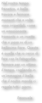 Nel nostro tempo frenetico, è bello trovare e fermare momenti che a volte sono irripetibili, come un emozionante tramonto o un insetto che si posa su di un bellissimo fiore. Questo è quello che io cerco di fare con la fotografia, fermare per un attimo il tempo, cogliendo in un’immagine il bello che il nostro mondo ci regala tutti i giorni.
   
               Emanuele